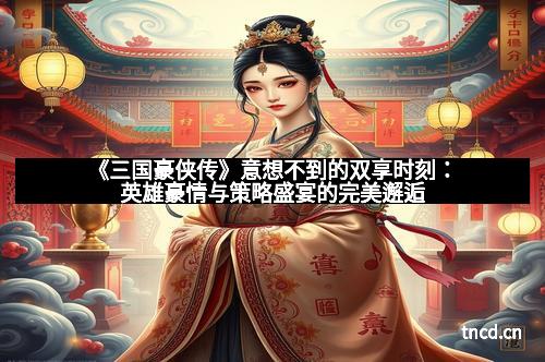《三国豪侠传》意想不到的双享时刻：英雄豪情与策略盛宴的完美邂逅